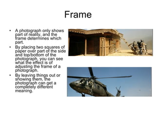 Frame A photograph only shows part of reality, and the frame determines which part. By placing two squares of paper over part of the side and top/bottom of the photograph, you can see what the effect is of adjusting the frame of a photograph. By leaving things out or showing them, the photograph can get a completely different meaning. 