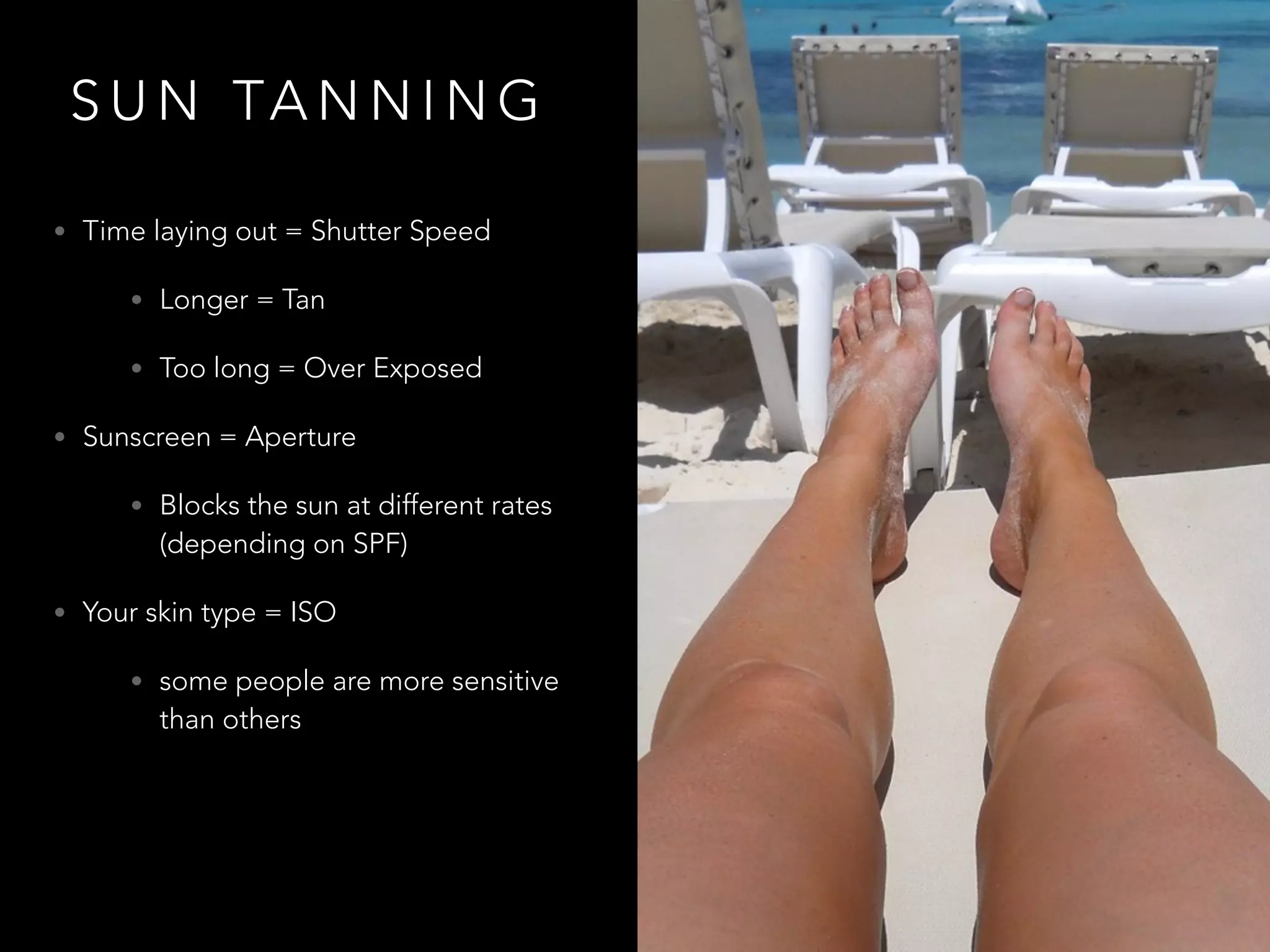 S U N TA N N I N G
• Time laying out = Shutter Speed
• Longer = Tan
• Too long = Over Exposed
• Sunscreen = Aperture
• Blocks the sun at different rates
(depending on SPF)
• Your skin type = ISO
• some people are more sensitive
than others
 