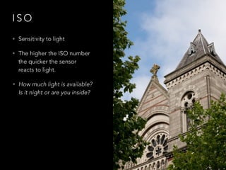 I S O
• Sensitivity to light
• The higher the ISO number
the quicker the sensor
reacts to light.
• How much light is available?
Is it night or are you inside?
 