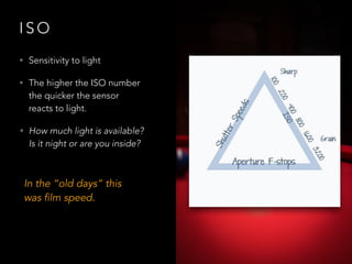 I S O
• Sensitivity to light
• The higher the ISO number
the quicker the sensor
reacts to light.
• How much light is available?
Is it night or are you inside?
In the “old days” this
was film speed.
 
