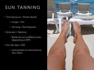 S U N TA N N I N G
• Time laying out = Shutter Speed
• Longer = Tan
• Too long = Over Exposed
• Sunscreen = Aperture
• Blocks the sun at different rates
(depending on SPF)
• Your skin type = ISO
• some people are more sensitive
than others
 
