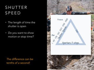 S H U T T E R
S P E E D
• The length of time the
shutter is open
• Do you want to show
motion or stop time?
The difference can be
tenths of a second!
 