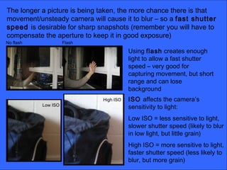 The longer a picture is being taken, the more chance there is that
movement/unsteady camera will cause it to blur – so a fast shutter
speed is desirable for sharp snapshots (remember you will have to
compensate the aperture to keep it in good exposure)
Using flash creates enough
light to allow a fast shutter
speed – very good for
capturing movement, but short
range and can lose
background
ISO affects the camera’s
sensitivity to light:
Low ISO = less sensitive to light,
slower shutter speed (likely to blur
in low light, but little grain)
High ISO = more sensitive to light,
faster shutter speed (less likely to
blur, but more grain)
No flash Flash
Low ISO
High ISO
 