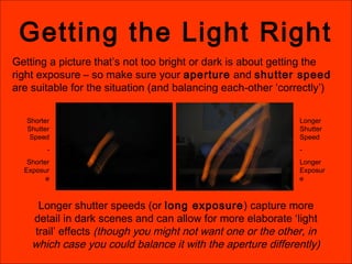 Getting the Light Right
Getting a picture that’s not too bright or dark is about getting the
right exposure – so make sure your aperture and shutter speed
are suitable for the situation (and balancing each-other ‘correctly’)
Shorter
Shutter
Speed
-
Shorter
Exposur
e
Longer
Shutter
Speed
-
Longer
Exposur
e
Longer shutter speeds (or long exposure) capture more
detail in dark scenes and can allow for more elaborate ‘light
trail’ effects (though you might not want one or the other, in
which case you could balance it with the aperture differently)
 