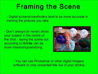 Framing the Scene
- Digital screens/viewfinders tend to be more accurate in
framing the pictures you take
- Don’t always (or never) shoot
your subject in the centre of
the shot – laying the scene out
according to thirds can be
more interesting/satisfying
- You can use Photoshop or other digital imagery
software to crop unwanted bits out of your photos
 