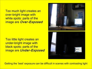 Too much light creates an
over-bright image with
white spots: parts of the
image are Over-Exposed
Too little light creates an
under-bright image with
black spots: parts of the
image are Under-Exposed
Getting the ‘best’ exposure can be difficult in scenes with contrasting light
 
