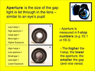 Aperture is the size of the gap
light is let through in the lens –
similar to an eye’s pupil
High f-stop =
Low aperture =
Small gap =
Less light =
Lower Exposure
Low f-stop =
High aperture =
Large gap =
More light =
Higher Exposure
- Aperture is
measured in f-stop
numbers (e.g. f/2.1
or f/8.3)
- The higher the
f-stop, the lower
the aperture, the
smaller the gap
(and vice versa)
 