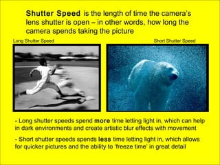 Shutter Speed is the length of time the camera’s
lens shutter is open – in other words, how long the
camera spends taking the picture
- Long shutter speeds spend more time letting light in, which can help
in dark environments and create artistic blur effects with movement
- Short shutter speeds spends less time letting light in, which allows
for quicker pictures and the ability to ‘freeze time’ in great detail
Long Shutter Speed Short Shutter Speed
 