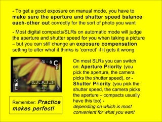 - To get a good exposure on manual mode, you have to
make sure the aperture and shutter speed balance
each-other out correctly for the sort of photo you want
- Most digital compacts/SLRs on automatic mode will judge
the aperture and shutter speed for you when taking a picture
– but you can still change an exposure compensation
setting to alter what it thinks is ‘correct’ if it gets it wrong
On most SLRs you can switch
on: Aperture Priority (you
pick the aperture, the camera
picks the shutter speed), or -
Shutter Priority (you pick the
shutter speed, the camera picks
the aperture – compacts usually
have this too) -
depending on which is most
convenient for what you want
Remember: Practice
makes perfect!
 
