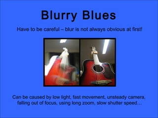 Blurry Blues
Have to be careful – blur is not always obvious at first!
Can be caused by low light, fast movement, unsteady camera,
falling out of focus, using long zoom, slow shutter speed…
 