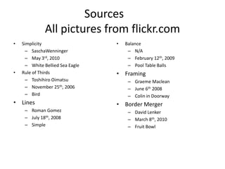 Sources		All pictures from flickr.comSimplicitySaschaWenningerMay 3rd, 2010White Bellied Sea EagleRule of ThirdsToshihiro OimatsuNovember 25th, 2006BirdLinesRoman GomezJuly 18th, 2008SimpleBalanceN/AFebruary 12th, 2009Pool Table BallsFramingGraeme MacleanJune 6th 2008Colin in DoorwayBorder MergerDavid LenkerMarch 8th, 2010Fruit Bowl