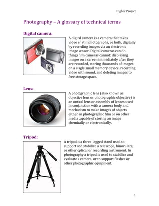 Photography – A glossary of technical terms<br />Digital camera:<br />080645A digital camera is a camera that takes video or still photographs, or both, digitally by recording images via an electronic image sensor. Digital cameras can do things film cameras cannot: displaying images on a screen immediately after they are recorded, storing thousands of images on a single small memory device, recording video with sound, and deleting images to free storage space. <br />Lens:<br />079375A photographic lens (also known as objective lens or photographic objective) is an optical lens or assembly of lenses used in conjunction with a camera body and mechanism to make images of objects either on photographic film or on other media capable of storing an image chemically or electronically.<br />Tripod:<br />098425A tripod is a three-legged stand used to support and stabilize a telescope, binoculars, or other optical or recording instrument. In photography a tripod is used to stabilize and evaluate a camera, or to support flashes or other photographic equipment.<br />0477520Lights:<br />An artificial light used to create shadows, and increase exposure of photographic or digital film. Often used in photo-shoots and portrait photography to enhance the clarity of an image or to recreate natural light in an enclosed environment.<br />Focus:<br />055245An image, or image point or region, is ‘in focus’ if light from object points is converged almost as much as possible in the image and ‘out of focus’ is if light is not well converged.<br />Close-up:<br />050800In ‘Still photography’ a ‘close-up’ tightly frames a person or an object. Close-ups are one of the standard shots used regularly with medium shots and long shots. Close-ups display the most detail, but they do not include the broader scene.<br />Portrait: <br />0147955<br />A portrait is a painting, photograph, sculpture, or other artistic representation of a person in which the face and its expression predominant. The intent is to display the likeness, personality and even the mood of the person, in which the face and its expression is predominant. The intent is to display the likeness, personality, and even the mood of the person. For this reason, in photography a portrait is generally a ‘snapshot’ but a composed image of a person in a still position. A portrait often shows a person looking directly at the painter or photographer, in order to most successfully engage the subject with the viewer.<br />