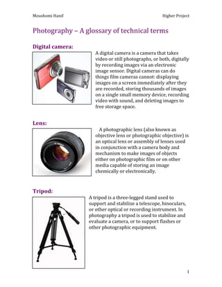 Photography – A glossary of technical terms<br />Digital camera:<br />080645A digital camera is a camera that takes video or still photographs, or both, digitally by recording images via an electronic image sensor. Digital cameras can do things film cameras cannot: displaying images on a screen immediately after they are recorded, storing thousands of images on a single small memory device, recording video with sound, and deleting images to free storage space. <br />Lens:<br />079375   A photographic lens (also known as objective lens or photographic objective) is an optical lens or assembly of lenses used in conjunction with a camera body and mechanism to make images of objects either on photographic film or on other media capable of storing an image chemically or electronically.<br />Tripod:<br />098425A tripod is a three-legged stand used to support and stabilize a telescope, binoculars, or other optical or recording instrument. In photography a tripod is used to stabilize and evaluate a camera, or to support flashes or other photographic equipment.<br />0477520Lights:<br />An artificial light used to create shadows, and increase exposure of photographic or digital film. Often used in photo-shoots and portrait photography to enhance the clarity of an image or to recreate natural light in an enclosed environment.<br />Focus:<br />055245An image, or image point or region, is ‘in focus’ if light from object points is converged almost as much as possible in the image and ‘out of focus’ is if light is not well converged.<br />Close-up:<br />050800In ‘Still photography’ a ‘close-up’ tightly frames a person or an object. Close-ups are one of the standard shots used regularly with medium shots and long shots. Close-ups display the most detail, but they do not include the broader scene.<br />Portrait: <br />0147955<br />A portrait is a painting, photograph, sculpture, or other artistic representation of a person in which the face and its expression predominant. The intent is to display the likeness, personality and even the mood of the person, in which the face and its expression is predominant. The intent is to display the likeness, personality, and even the mood of the person. For this reason, in photography a portrait is generally a ‘snapshot’ but a composed image of a person in a still position. A portrait often shows a person looking directly at the painter or photographer, in order to most successfully engage the subject with the viewer.<br />