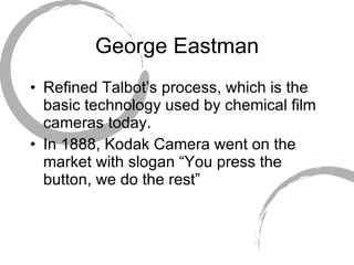 George Eastman Refined Talbot’s process, which is the basic technology used by chemical film cameras today. In 1888, Kodak Camera went on the market with slogan “You press the button, we do the rest” 