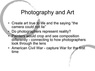Photography and Art Create art true to life and the saying “the camera could not lie” Do photographers represent reality? Painters would crop and see composition differently - connecting to how photographers look through the lens American Civil War - capture War for the first time 