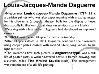Louis-Jacques-Mande Daguerre Niepce met  Louis-Jacques-Mande Daguerre  (1787-1851), a parisian painter who was also experimenting with creating images for his  diorama  (a popular theater built for the display of huge, dramatically lit, illusionistic paintings on semitransparent fabric)  Working with a lens maker, Daguerre had developed an improved camera.  In 1829 Daguerre and Niepce formed a partnership.  After Niepce’s death in 1833, Daguerre continued their research using copper plates coated with ionized silver, long known to be light sensitive.  The inventor’s first such picture, a  daguerreotype , was a still life of plaster casts, a wicker-covered bottle, a framed drawing, and a curtain, called  The Artists Studio  (slide). This arrangement was reminiscent of a still-life painting.  