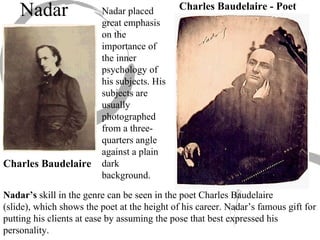 Nadar’s  skill in the genre can be seen in the poet Charles Baudelaire  (slide), which shows the poet at the height of his career. Nadar’s famous gift for putting his clients at ease by assuming the pose that best expressed his personality.  Nadar Nadar placed great emphasis on the importance of the inner psychology of his subjects. His subjects are usually photographed from a three-quarters angle against a plain dark background.  Charles Baudelaire Charles Baudelaire - Poet 