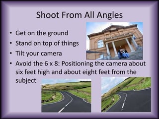 Shoot From All AnglesGet on the groundStand on top of thingsTilt your cameraAvoid the 6 x 8: Positioning the camera about six feet high and about eight feet from the subject