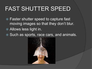 FAST SHUTTER SPEED
 Faster shutter speed to capture fast
  moving images so that they don’t blur.
 Allows less light in.
 Such as sports, race cars, and animals.
 