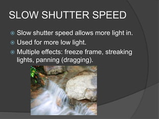 SLOW SHUTTER SPEED
 Slow shutter speed allows more light in.
 Used for more low light.
 Multiple effects: freeze frame, streaking
  lights, panning (dragging).
 