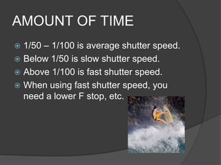 AMOUNT OF TIME
 1/50 – 1/100 is average shutter speed.
 Below 1/50 is slow shutter speed.
 Above 1/100 is fast shutter speed.
 When using fast shutter speed, you
  need a lower F stop, etc.
 