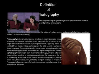 Definition
                                              of
                                         Photography
pho·tog·ra·phy (f-tgr-f)n.1. The art or process of producing images of objects on photosensitive surfaces.
2. The art, practice, or occupation of taking and printing photographs.
3. A body of photographs.

Definition of PHOTOGRAPHY
: the art or process of producing images by the action of radiant energy and especially light on a sensitive
surface (as film or a CCD chip)

Photography is the art, science and practice of creating durable images by recording light or
other electromagnetic radiation, either electronically by means of an image sensor or chemically by means of
a light-sensitive material such as photographic film. Typically, a lens is used to focus the light reflected or
emitted from objects into a real image on the light-sensitive surface inside a camera during a
timed exposure. The result in an electronic image sensor is an electrical charge at each pixel, which
is electronically processed and stored in a digital image file for subsequent display or processing. The result in
a photographic emulsion is an invisible latent image, which is later chemically developed into a visible
image, either negative or positive depending on the purpose of the photographic material and the method
of processing. A negative image on film is traditionally used to photographically create a positive image on a
paper base, known as a print, either by using an enlarger or by contact printing.
Photography has many uses for business, science, manufacturing (e.g. photolithography), art, and
recreational purposes.
 