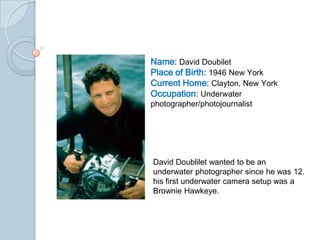 Name: David Doubilet
Place of Birth: 1946 New York
Current Home: Clayton, New York
Occupation: Underwater
photographer/photojournalist




David Doublilet wanted to be an
underwater photographer since he was 12.
his first underwater camera setup was a
Brownie Hawkeye.
 