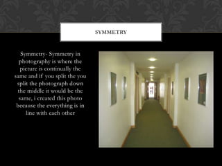 SYMMETRY


   Symmetry- Symmetry in
  photography is where the
   picture is continually the
same and if you split the you
 split the photograph down
 the middle it would be the
  same, i created this photo
 because the everything is in
     line with each other
 