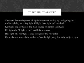 STUDIO LIGHTING SET UP


There are four main pieces of equipment when setting up the lighting in a
studio and they are a key light, fill light, hair light and a umbrella.
Key light- the key light is the main source of light in the studio
Fill light- the fill light is used to fill the shadows
Hair light- the hair light is used to light up the hair color
Umbrella- the umbrella is used to reflect the light away from the subjects eyes
 