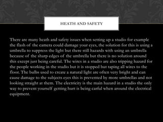 HEATH AND SAFETY


There are many heath and safety issues when setting up a studio for example
the flash of the camera could damage your eyes, the solution for this is using a
umbrella to suppress the light but there still hazards with using an umbrella
because of the sharp edges of the umbrella but there is no solution around
this except just being careful. The wires in a studio are also tripping hazard for
the people working in the studio but it is stopped but taping all wires to the
floor. The bulbs used to create a natural light are often very bright and can
cause damage to the subjects eyes this is prevented by more umbrellas and not
looking straight at them. The electricity is the main hazard in a studio the only
way to prevent yourself getting hurt is being carful when around the electrical
equipment.
 