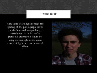 HARD LIGHT


Hard light- Hard light is when the
lighting of the photograph shows
  the shadows and sharp edges, it
    also shows the defects of a
  person, I created this photo by
   using the sun light as the main
source of light to create a natural
               effect.
 