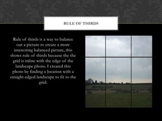 RULE OF THIRDS


  Rule of thirds is a way to balance
    out a picture to create a more
  interesting balanced picture, this
shows rule of thirds because the the
  grid is inline with the edge of the
   landscape photo. I created this
 photo by finding a location with a
straight edged landscape to fit to the
                  grid.
 