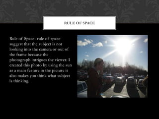 RULE OF SPACE


Rule of Space- rule of space
suggest that the subject is not
looking into the camera or out of
the frame because the
photograph intrigues the viewer. I
created this photo by using the sun
as a main feature in the picture it
also makes you think what subject
is thinking.
 