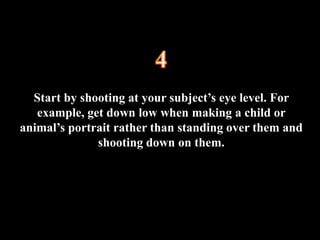 Start by shooting at your subject’s eye level. For
example, get down low when making a child or
animal’s portrait rather than standing over them and
shooting down on them.