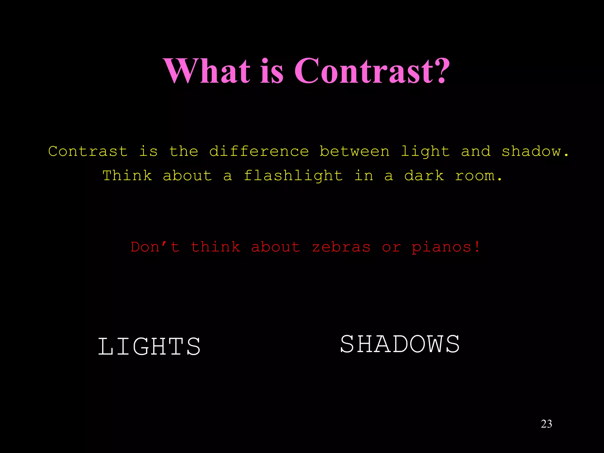 23
What is Contrast?
Contrast is the difference between light and shadow.
Think about a flashlight in a dark room.
Don’t think about zebras or pianos!
LIGHTS SHADOWSSHADOWS
 