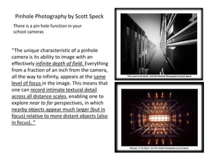 “The unique characteristic of a pinhole
camera is its ability to image with an
effectively infinite depth of field. Everything
from a fraction of an inch from the camera,
all the way to infinity, appears at the same
level of focus in the image. This means that
one can record intimate textural detail
across all distance scales, enabling one to
explore near to far perspectives, in which
nearby objects appear much larger (but in
focus) relative to more distant objects (also
in focus). ”
Pinhole Photography by Scott Speck
There is a pin hole function in your
school cameras
 