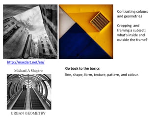 http://maxdart.net/en/
Contrasting colours
and geometries
Cropping and
framing a subject:
what’s inside and
outside the frame?
Go back to the basics
line, shape, form, texture, pattern, and colour.
 