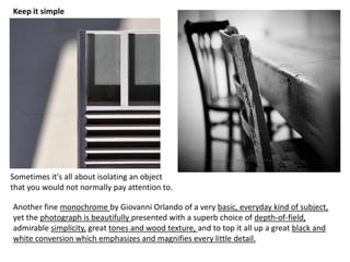 Sometimes it's all about isolating an object
that you would not normally pay attention to.
Keep it simple
Another fine monochrome by Giovanni Orlando of a very basic, everyday kind of subject,
yet the photograph is beautifully presented with a superb choice of depth-of-field,
admirable simplicity, great tones and wood texture, and to top it all up a great black and
white conversion which emphasizes and magnifies every little detail.
 