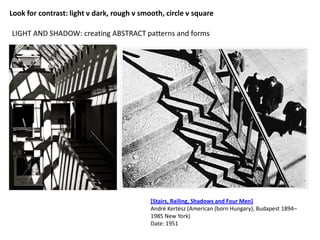 LIGHT AND SHADOW: creating ABSTRACT patterns and forms
[Stairs, Railing, Shadows and Four Men]
André Kertész (American (born Hungary), Budapest 1894–
1985 New York)
Date: 1951
Look for contrast: light v dark, rough v smooth, circle v square
 