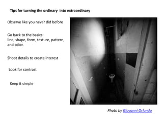 Tips for turning the ordinary into extraordinary
Go back to the basics:
line, shape, form, texture, pattern,
and color.
Shoot details to create interest
Look for contrast
Keep it simple
Photo by Giovanni Orlando
Observe like you never did before
 