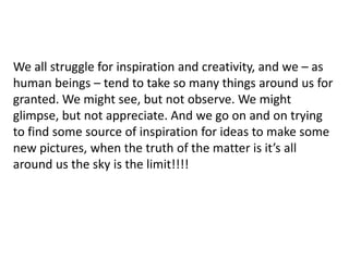 We all struggle for inspiration and creativity, and we – as
human beings – tend to take so many things around us for
granted. We might see, but not observe. We might
glimpse, but not appreciate. And we go on and on trying
to find some source of inspiration for ideas to make some
new pictures, when the truth of the matter is it’s all
around us the sky is the limit!!!!
 