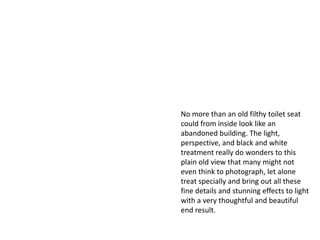 No more than an old filthy toilet seat
could from inside look like an
abandoned building. The light,
perspective, and black and white
treatment really do wonders to this
plain old view that many might not
even think to photograph, let alone
treat specially and bring out all these
fine details and stunning effects to light
with a very thoughtful and beautiful
end result.
 