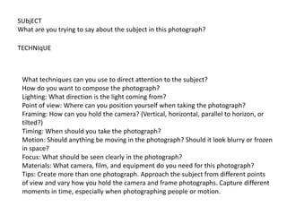 SUbjECT
What are you trying to say about the subject in this photograph?
TECHNIqUE
What techniques can you use to direct attention to the subject?
How do you want to compose the photograph?
Lighting: What direction is the light coming from?
Point of view: Where can you position yourself when taking the photograph?
Framing: How can you hold the camera? (Vertical, horizontal, parallel to horizon, or
tilted?)
Timing: When should you take the photograph?
Motion: Should anything be moving in the photograph? Should it look blurry or frozen
in space?
Focus: What should be seen clearly in the photograph?
Materials: What camera, film, and equipment do you need for this photograph?
Tips: Create more than one photograph. Approach the subject from different points
of view and vary how you hold the camera and frame photographs. Capture different
moments in time, especially when photographing people or motion.
 