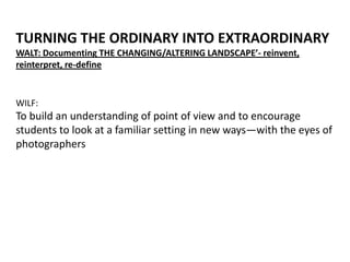 WILF:
To build an understanding of point of view and to encourage
students to look at a familiar setting in new ways—with the eyes of
photographers
TURNING THE ORDINARY INTO EXTRAORDINARY
WALT: Documenting THE CHANGING/ALTERING LANDSCAPE’- reinvent,
reinterpret, re-define
 
