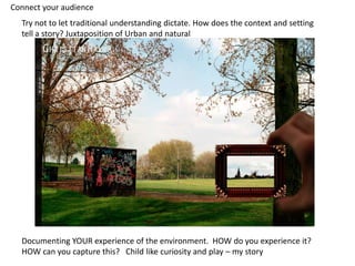 Documenting YOUR experience of the environment. HOW do you experience it?
HOW can you capture this? Child like curiosity and play – my story
Try not to let traditional understanding dictate. How does the context and setting
tell a story? Juxtaposition of Urban and natural
Connect your audience
 