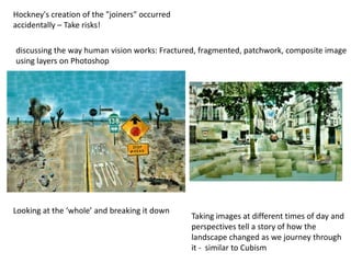 Hockney's creation of the "joiners" occurred
accidentally – Take risks!
Taking images at different times of day and
perspectives tell a story of how the
landscape changed as we journey through
it - similar to Cubism
discussing the way human vision works: Fractured, fragmented, patchwork, composite image
using layers on Photoshop
Looking at the ‘whole’ and breaking it down
 