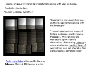 “I was born in the Lincolnshire fens
and have a special relationship with
this landscape.”
“...based upon fractured images of
fenland landscapes and Derbyshire
treescapes, [these photos] are
meditations upon scientific
observations of reiterating patterns in
nature which often manifest forms of
symmetry of form out of what at first
sight appears as complete chaos”
David Lewis-Baker Influenced by Hockney
Taken on: March 6, 2009 one of a series
Special, unique, personal and purposeful relationship with your landscape.
“English Landscape Symetries”
South Lincolnshire Fens.
 