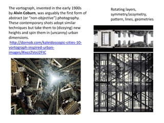 The vortograph, invented in the early 1900s
by Alvin Coburn, was arguably the first form of
abstract (or “non-objective”) photography.
These contemporary shots adopt similar
techniques but take them to (dizzying) new
heights and spin them in (uncanny) urban
dimensions.
http://dornob.com/kaleidoscopic-cities-10-
vortograph-inspired-urban-
images/#ixzz2VoiJ2FtC
Rotating layers,
symmetry/assymetry,
pattern, lines, geometries
 