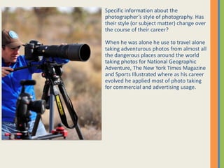 Specific information about the
photographers style of photography. Has
their style (or subject matter) change over
the course of their career?
When he was alone he use to travel alone
taking adventurous photos from almost all
the dangerous places around the world
taking photos for National Geographic
Adventure, The New York Times Magazine
and Sports Illustrated where as his career
evolved he applied most of photo taking
for commercial and advertising usage.
 