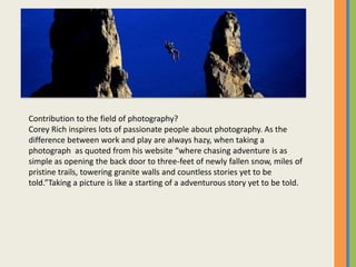 Contribution to the field of photography?
Corey Rich inspires lots of passionate people about photography. As the
difference between work and play are always hazy, when taking a
photograph as quoted from his website where chasing adventure is as
simple as opening the back door to three-feet of newly fallen snow, miles of
pristine trails, towering granite walls and countless stories yet to be
told.Taking a picture is like a starting of a adventurous story yet to be told.
 